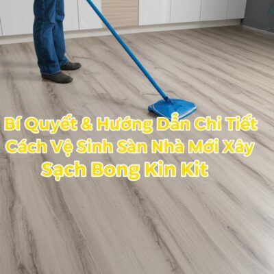 Bí Quyết & Hướng Dẫn Chi Tiết Cách Vệ Sinh Sàn Nhà Mới Xây Sạch Bong Kin Kít