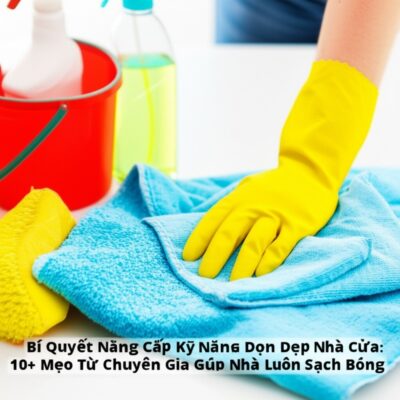 Bí Quyết Nâng Cấp Kỹ Năng Dọn Dẹp Nhà Cửa: 10+ Mẹo Từ Chuyên Gia Giúp Nhà Luôn Sạch Bóng
