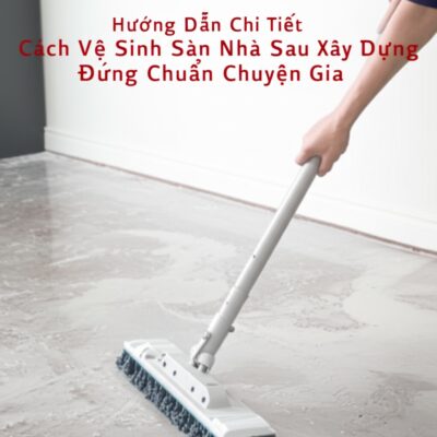Hướng Dẫn Chi Tiết Cách Vệ Sinh Sàn Nhà Sau Xây Dựng Đúng Chuẩn Chuyên Gia